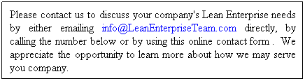Text Box: Please contact us to discuss your company's Lean Enterprise needs by either emailing info@LeanEnterpriseTeam.com directly, by calling the number below or by using this online contact form .  We appreciate the opportunity to learn more about how we may serve you company.

